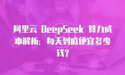 阿里云 DeepSeek 算力成本解析：每天到底便宜多少钱？