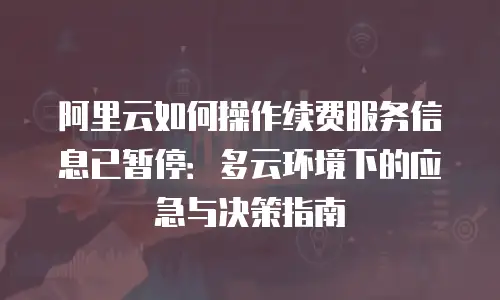 阿里云如何操作续费服务信息已暂停：多云环境下的应急与决策指南