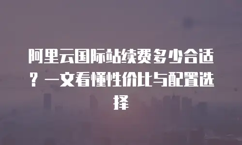 阿里云国际站续费多少合适？一文看懂性价比与配置选择