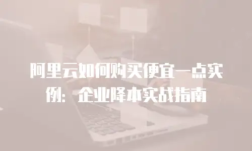 阿里云如何购买便宜一点实例：企业降本实战指南