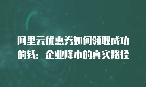 阿里云优惠券如何领取成功的钱：企业降本的真实路径