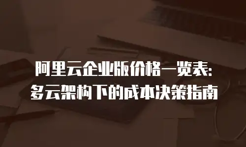 阿里云企业版价格一览表：多云架构下的成本决策指南