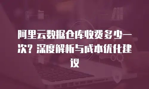 阿里云数据仓库收费多少一次？深度解析与成本优化建议