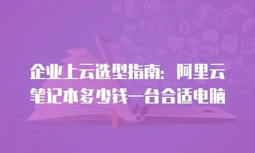 企业上云选型指南：阿里云笔记本多少钱一台合适电脑