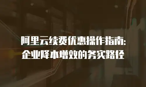 阿里云续费优惠操作指南：企业降本增效的务实路径
