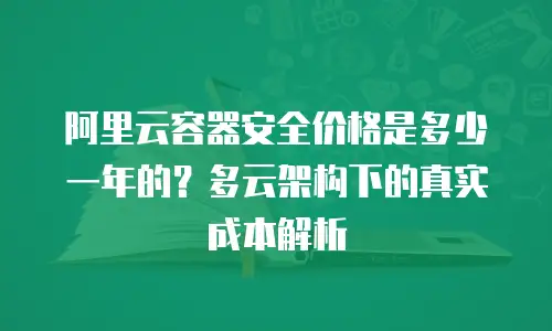 阿里云容器安全价格是多少一年的？多云架构下的真实成本解析