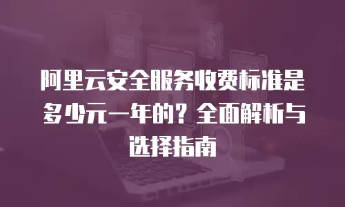 阿里云安全服务收费标准是多少元一年的？全面解析与选择指南