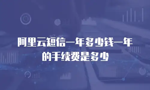 阿里云短信一年多少钱一年的手续费是多少
