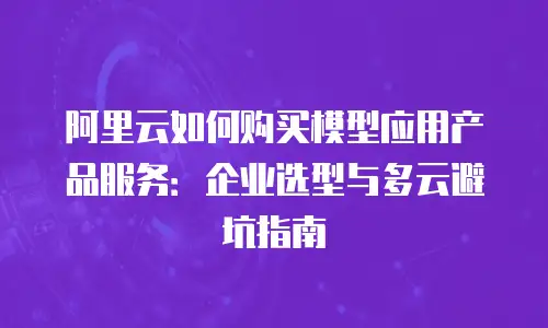 阿里云如何购买模型应用产品服务：企业选型与多云避坑指南