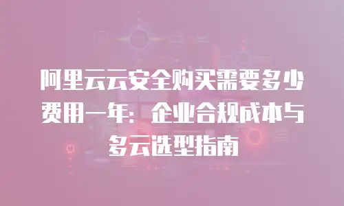 阿里云云安全购买需要多少费用一年：企业合规成本与多云选型指南