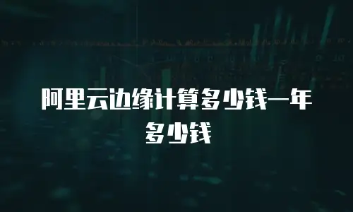 阿里云边缘计算多少钱一年多少钱