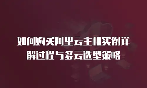 如何购买阿里云主机实例详解过程与多云选型策略