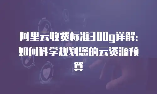 阿里云收费标准300g详解：如何科学规划您的云资源预算