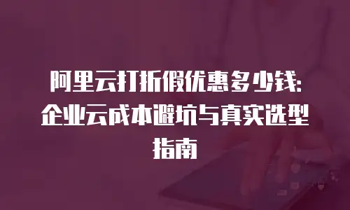 阿里云打折假优惠多少钱：企业云成本避坑与真实选型指南
