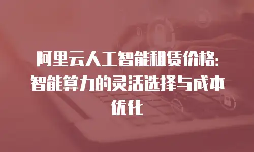 阿里云人工智能租赁价格：智能算力的灵活选择与成本优化