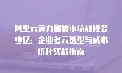 阿里云算力租赁市场规模多少亿：企业多云选型与成本优化实战指南