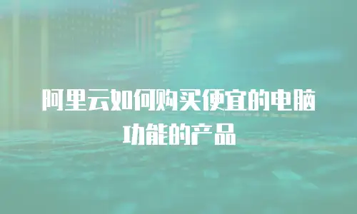 阿里云如何购买便宜的电脑功能的产品