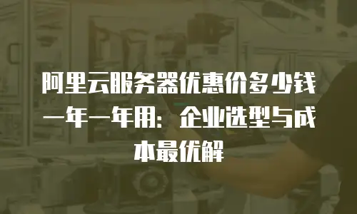阿里云服务器优惠价多少钱一年一年用：企业选型与成本最优解