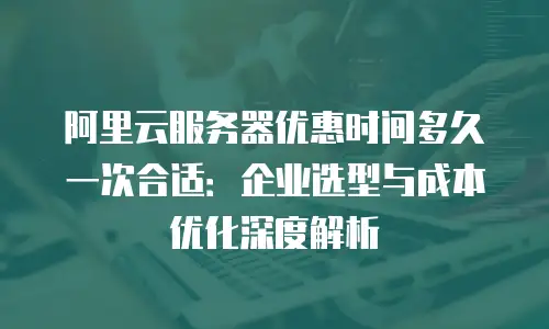 阿里云服务器优惠时间多久一次合适：企业选型与成本优化深度解析