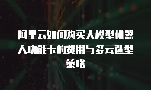 阿里云如何购买大模型机器人功能卡的费用与多云选型策略
