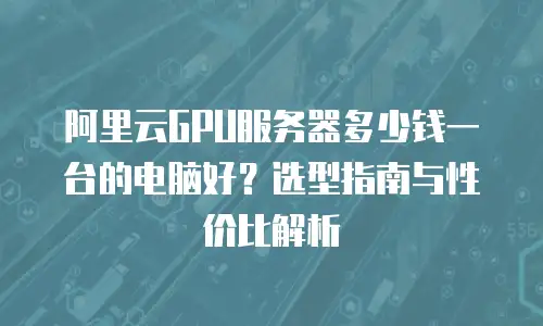 阿里云GPU服务器多少钱一台的电脑好？选型指南与性价比解析