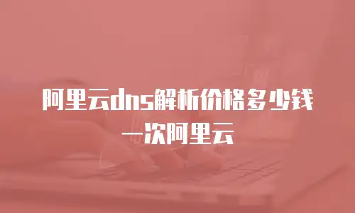阿里云dns解析价格多少钱一次阿里云