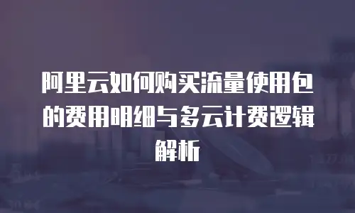 阿里云如何购买流量使用包的费用明细与多云计费逻辑解析