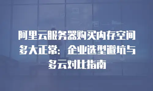 阿里云服务器购买内存空间多大正常：企业选型避坑与多云对比指南