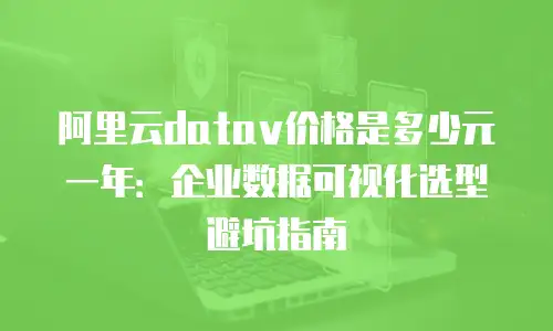 阿里云datav价格是多少元一年：企业数据可视化选型避坑指南