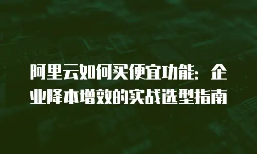 阿里云如何买便宜功能：企业降本增效的实战选型指南