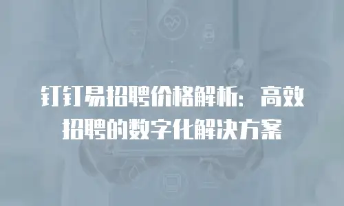 钉钉易招聘价格解析：高效招聘的数字化解决方案