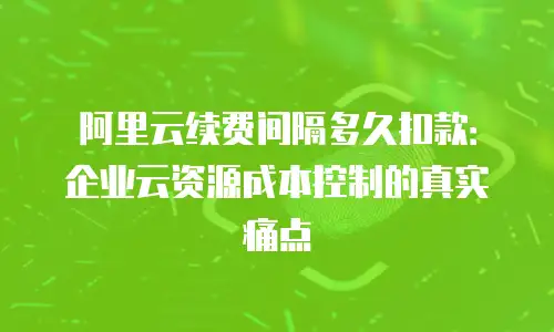 阿里云续费间隔多久扣款：企业云资源成本控制的真实痛点