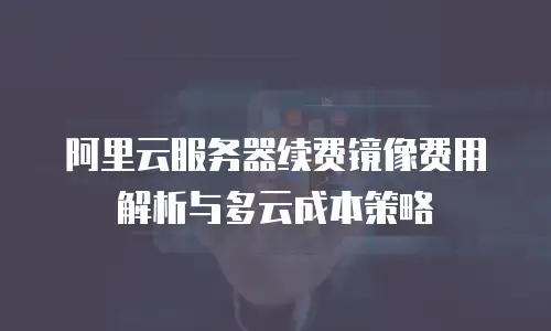阿里云服务器续费镜像费用解析与多云成本策略