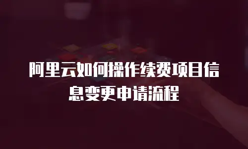 阿里云如何操作续费项目信息变更申请流程