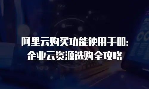 阿里云购买功能使用手册：企业云资源选购全攻略