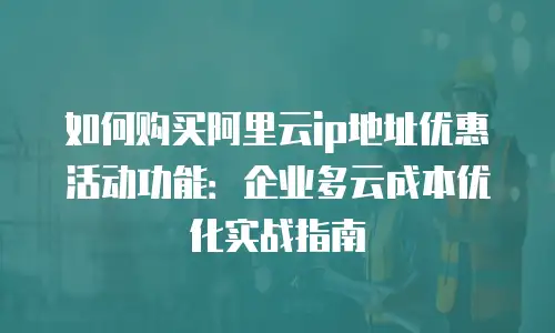 如何购买阿里云ip地址优惠活动功能：企业多云成本优化实战指南
