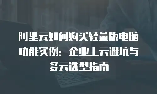 阿里云如何购买轻量版电脑功能实例：企业上云避坑与多云选型指南