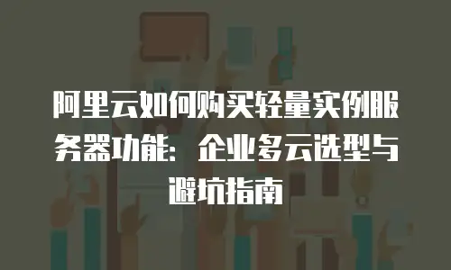 阿里云如何购买轻量实例服务器功能：企业多云选型与避坑指南