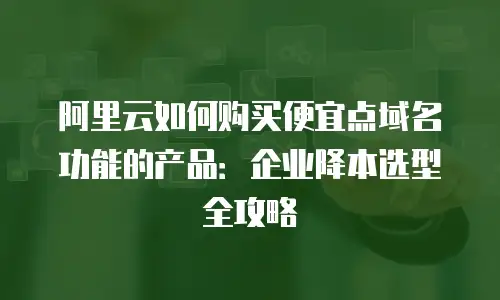 阿里云如何购买便宜点域名功能的产品：企业降本选型全攻略
