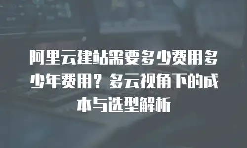 阿里云建站需要多少费用多少年费用？多云视角下的成本与选型解析