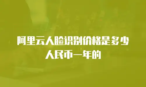 阿里云人脸识别价格是多少人民币一年的