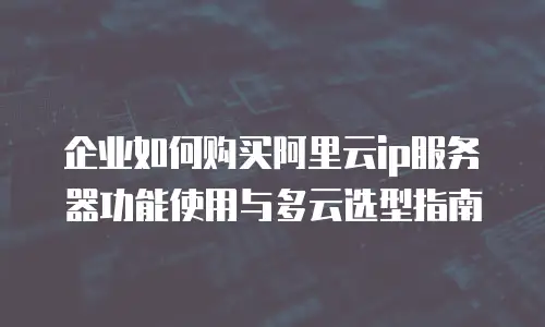 企业如何购买阿里云ip服务器功能使用与多云选型指南