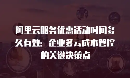 阿里云服务优惠活动时间多久有效：企业多云成本管控的关键决策点