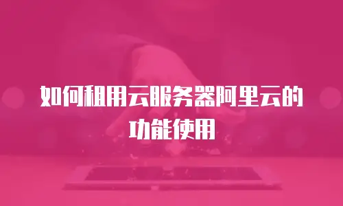 如何租用云服务器阿里云的功能使用