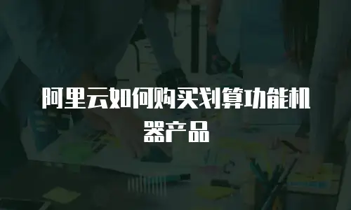 阿里云如何购买划算功能机器产品