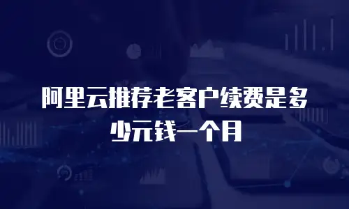 阿里云推荐老客户续费是多少元钱一个月