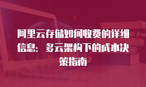 阿里云存储如何收费的详细信息：多云架构下的成本决策指南