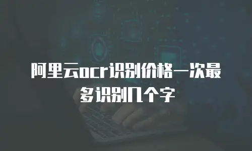 阿里云ocr识别价格一次最多识别几个字