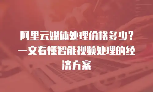 阿里云媒体处理价格多少？一文看懂智能视频处理的经济方案