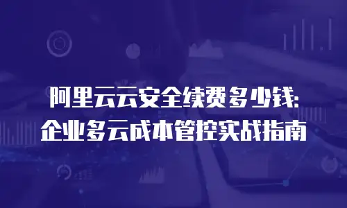 阿里云云安全续费多少钱：企业多云成本管控实战指南